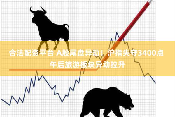 合法配资平台 A股尾盘异动！沪指失守3400点 午后旅游板块异动拉升