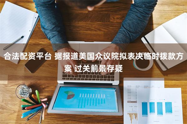合法配资平台 据报道美国众议院拟表决临时拨款方案 过关前景存疑