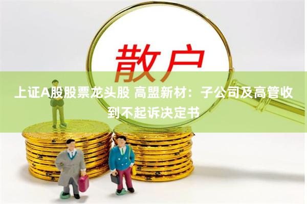 上证A股股票龙头股 高盟新材：子公司及高管收到不起诉决定书