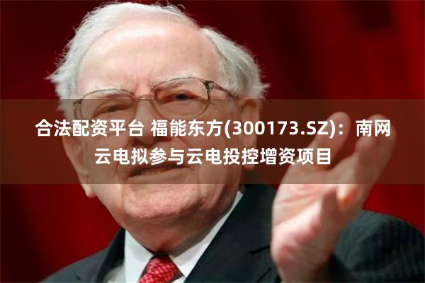 合法配资平台 福能东方(300173.SZ)：南网云电拟参与