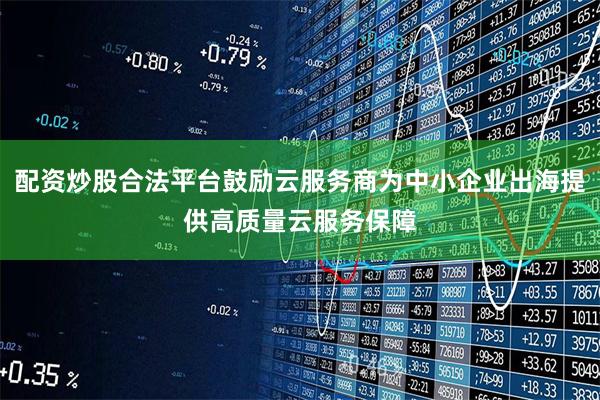 配资炒股合法平台鼓励云服务商为中小企业出海提供高质量云服务保