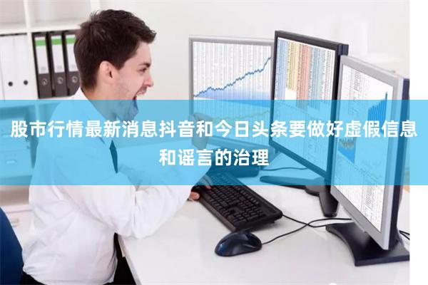 股市行情最新消息抖音和今日头条要做好虚假信息和谣言的治理
