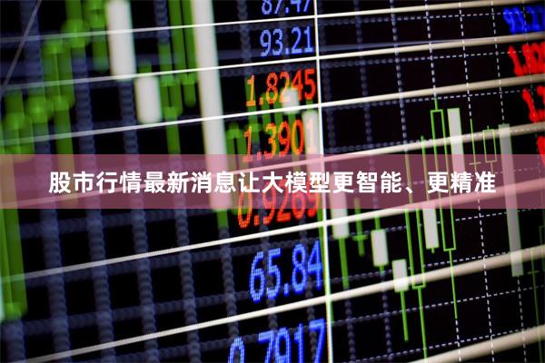 股市行情最新消息让大模型更智能、更精准
