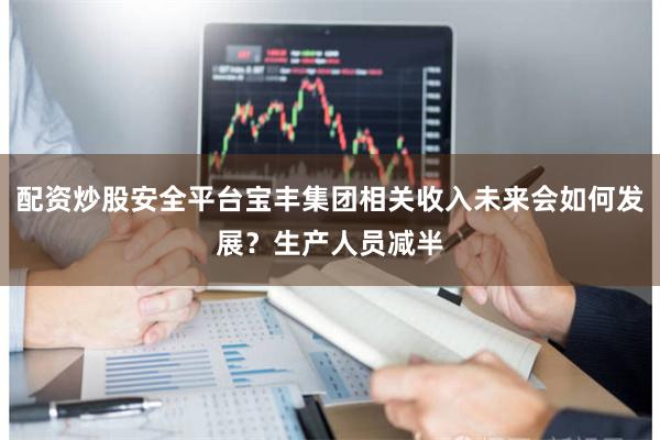 配资炒股安全平台宝丰集团相关收入未来会如何发展？生产人员减半