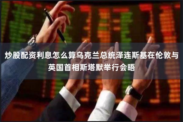 炒股配资利息怎么算乌克兰总统泽连斯基在伦敦与英国首相斯塔默举行会晤