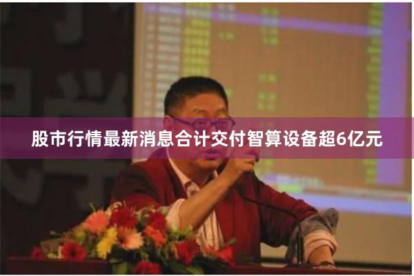 股市行情最新消息合计交付智算设备超6亿元