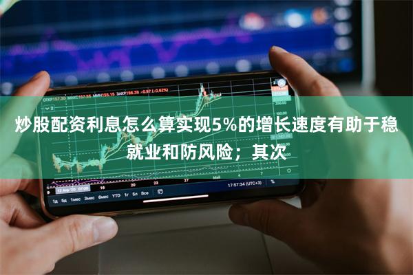炒股配资利息怎么算实现5%的增长速度有助于稳就业和防风险；其次