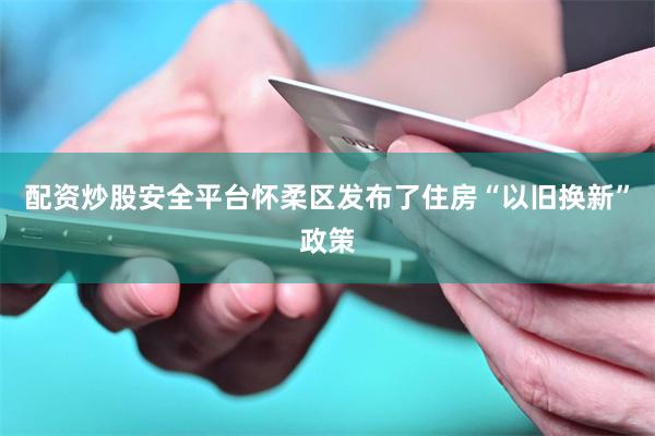 配资炒股安全平台怀柔区发布了住房“以旧换新”政策