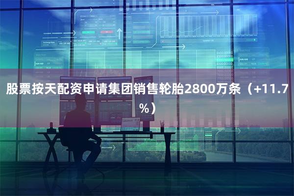 股票按天配资申请集团销售轮胎2800万条（+11.7%）