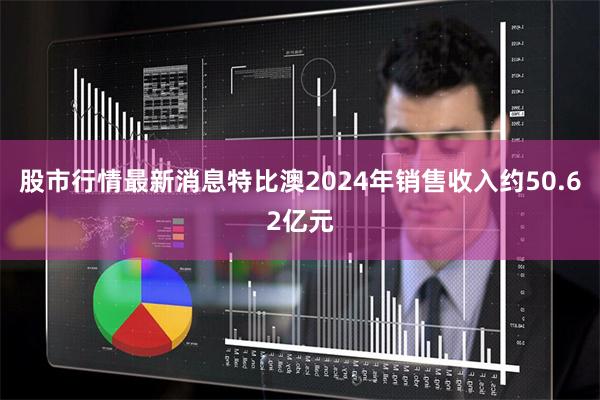股市行情最新消息特比澳2024年销售收入约50.62亿元