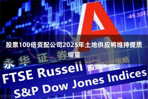 股票100倍资配公司2025年土地供应将维持提质缩量
