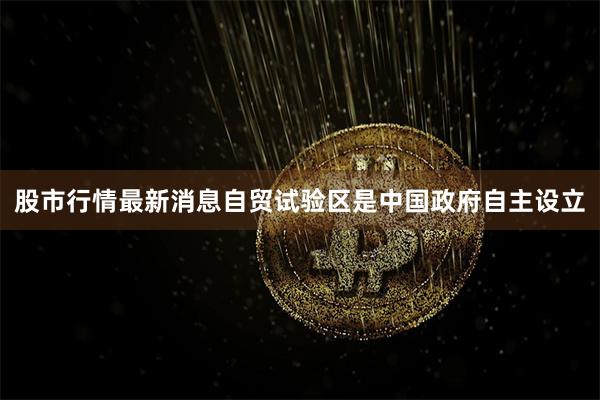 股市行情最新消息自贸试验区是中国政府自主设立