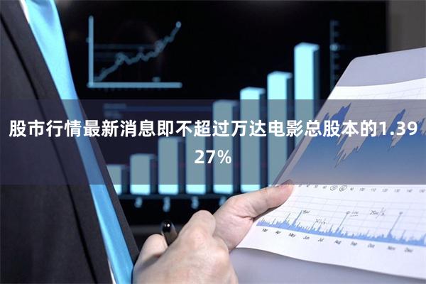 股市行情最新消息即不超过万达电影总股本的1.3927%