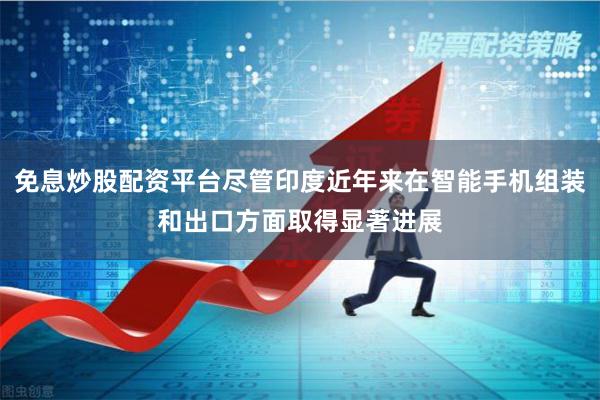 免息炒股配资平台尽管印度近年来在智能手机组装和出口方面取得显著进展