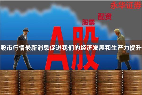 股市行情最新消息促进我们的经济发展和生产力提升