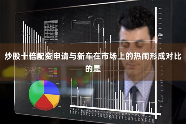 炒股十倍配资申请与新车在市场上的热闹形成对比的是