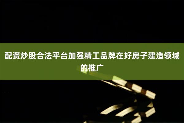 配资炒股合法平台加强精工品牌在好房子建造领域的推广
