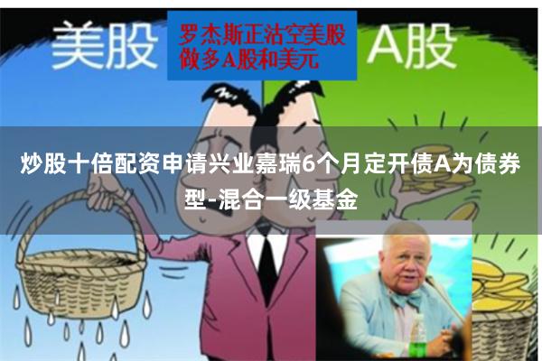 炒股十倍配资申请兴业嘉瑞6个月定开债A为债券型-混合一级基金