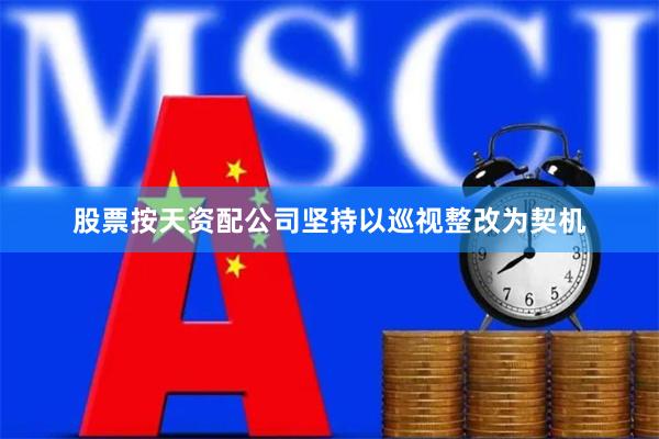 股票按天资配公司坚持以巡视整改为契机