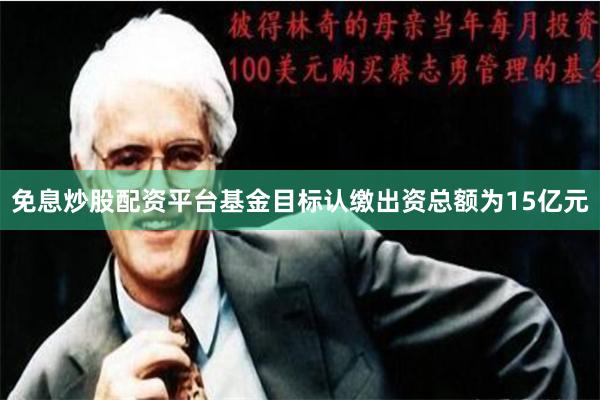 免息炒股配资平台基金目标认缴出资总额为15亿元