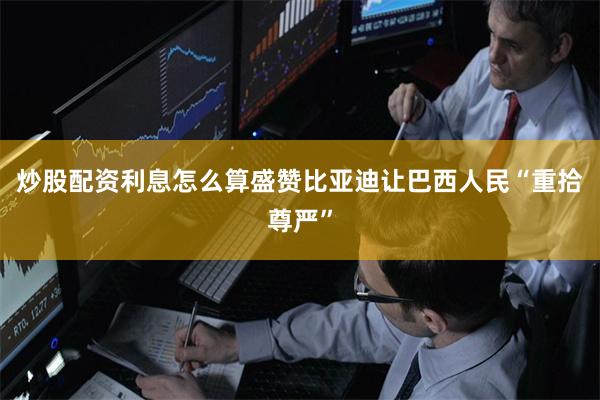 炒股配资利息怎么算盛赞比亚迪让巴西人民“重拾尊严”