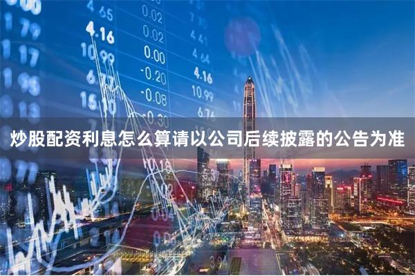 炒股配资利息怎么算请以公司后续披露的公告为准
