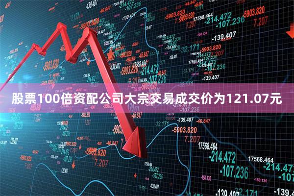 股票100倍资配公司大宗交易成交价为121.07元